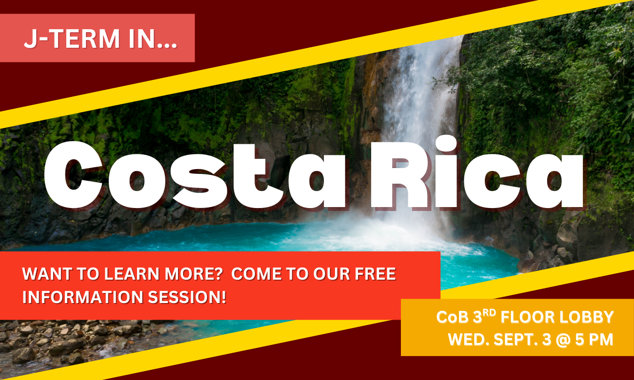 Flyer for event showing a picture of a waterfall in a Costa Rican jungle. Text with information about the info session date and time is overlaid on top of the photo. J-TERM IN COSTA RICA. WANT TO LEARN MORE? COME TO OUR FREE INFO SESSION. COLLEGE OF BUSINESS THIRD FLOOR LOBBY WEDNESDAY SEPTEMBER THIRD AT FIVE PM.