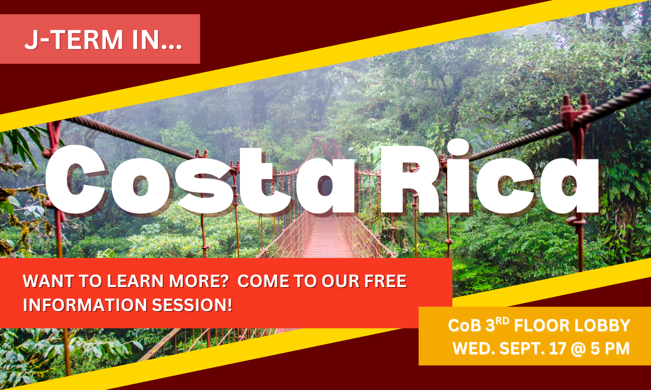 Flyer for event showing a picture of a wooden slat and rope bridge in a Costa Rican jungle. Text with information about the info session date and time is overlaid on top of the photo. J-TERM IN COSTA RICA. WANT TO LEARN MORE? COME TO OUR FREE INFO SESSION. COLLEGE OF BUSINESS THIRD FLOOR LOBBY WEDNESDAY SEPTEMBER SEVENTEENTH AT FIVE PM.