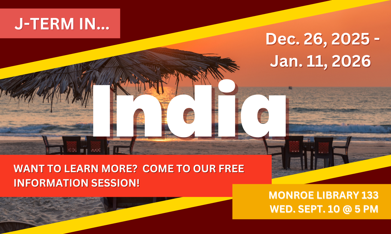 Flyer advertising the session. Text with the date and time are overlaid on an image of a beach with a striking orange sunset. This is a very similar beach to the ones located in Goa, India, where the program will take place. J TERM IN INDIA. DECEMBER TWENTY SIX, TWENTY-TWENTY FIVE, TO JANUARY ELEVENTH, TWENTY-TWENTY SIX. WANT TO LEARN MORE? COME TO OUR FREE INFORMATION SESSION. MONROE LIBRARY ROOM ONE THREE THREE. WEDNESDAY SEPTEMBER TENTH AT FIVE P M.