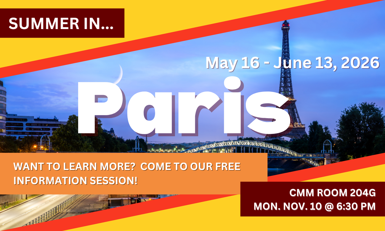 Poster for info session featuring a background of the Parisian skyline at night, featuring the Eiffel Tower. Text information about the event is included in blocks across the image. SUMMER IN…PARIS! MAY SIXTEENTH TO JUNE THIRTEENTH, TWENTY TWENTY SIX. WANT TO LEARN MORE? COME TO OUR FREE INFORMATION SESSION! C M M ROOM TWO ZERO FOUR G. MONDAY NOVEMBER TENTH AT SIX THIRTY P M.