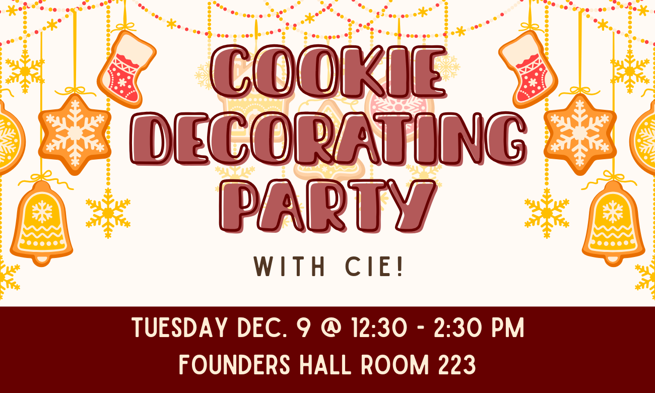 flyer for event. the background is of a Christmas cookie garland, featuring cookies shaped like snowflakes, stockings, and bells, in red and yellow icing colors. overlaid on top of this is plain text with the event details. COOKIE DECORATING PARTY WITH C I E! TUESDAY DECEMBER NINTH AT TWELVE THIRTY TO TWO THIRTY P M. FOUNDERS HALL ROOM TWO TWO THREE.