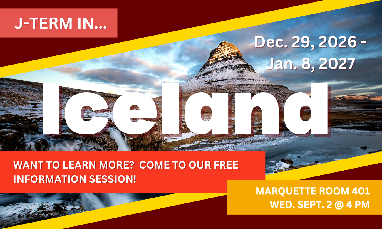 Poster for info session featuring a background of Iceland’s Mount Kirkjufell. Text information about the event is included in blocks across the image. J TERM IN ICELAND! DECEMBER TWENTY NINTH, TWENTY TWENTY SIX, TO JANUARY EIGHTH, TWENTY TWENTY SEVEN. WANT TO LEARN MORE? COME TO OUR FREE INFORMATION SESSION! MARQUETTE ROOM FOUR ZERO ONE. WEDNESDAY SEPTEMBER SECOND AT FOUR P M.